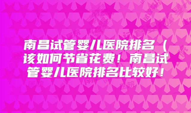 南昌试管婴儿医院排名(该如何节省花费!南昌试管婴儿医院排名比较好!