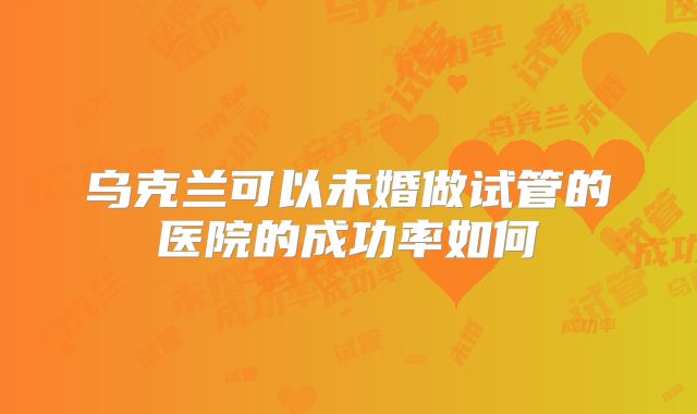乌克兰可以未婚做试管的医院的成功率如何