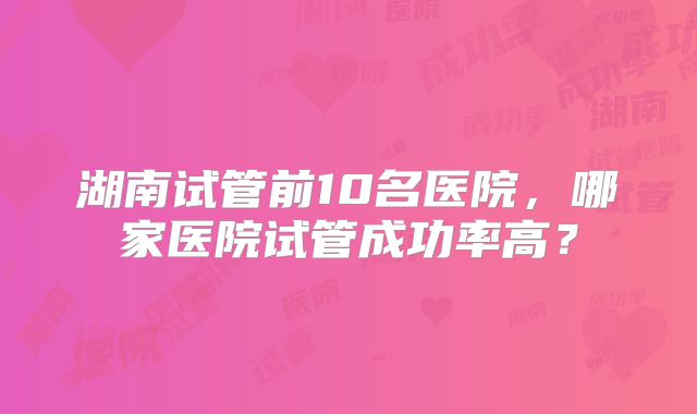湖南试管前10名医院，哪家医院试管成功率高？