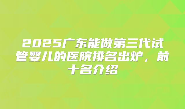2025广东能做第三代试管婴儿的医院排名出炉,前十名介绍
