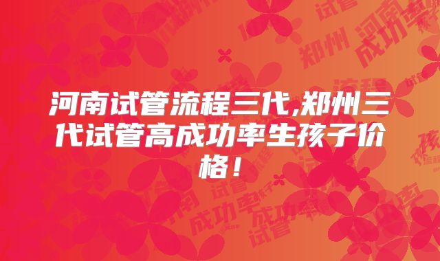 河南试管流程三代,郑州三代试管高成功率生孩子价格!