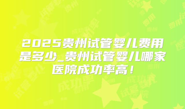 2025贵州试管婴儿费用是多少_贵州试管婴儿哪家医院成功率高!