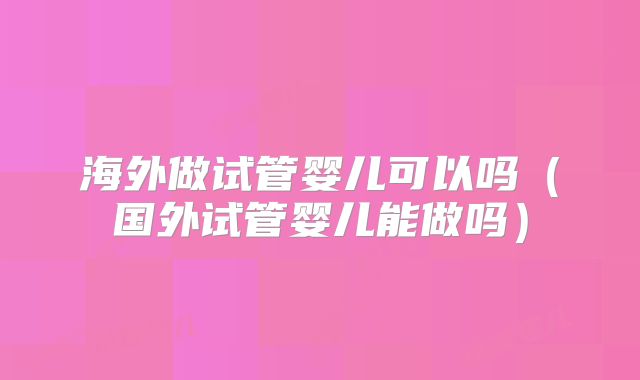 海外做试管婴儿可以吗（国外试管婴儿能做吗）