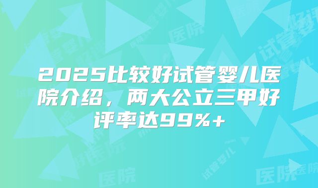 2025比较好试管婴儿医院介绍，两大公立三甲好评率达99%+