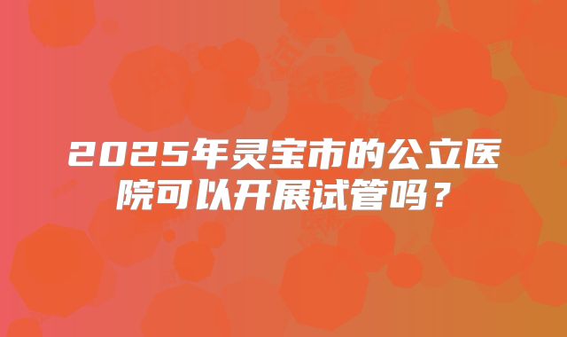 2025年灵宝市的公立医院可以开展试管吗?