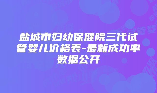 盐城市妇幼保健院三代试管婴儿价格表-最新成功率数据公开