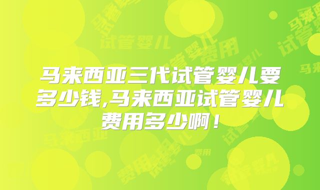 马来西亚三代试管婴儿要多少钱,马来西亚试管婴儿费用多少啊！