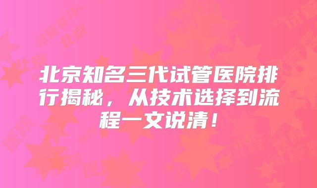 北京知名三代试管医院排行揭秘，从技术选择到流程一文说清！