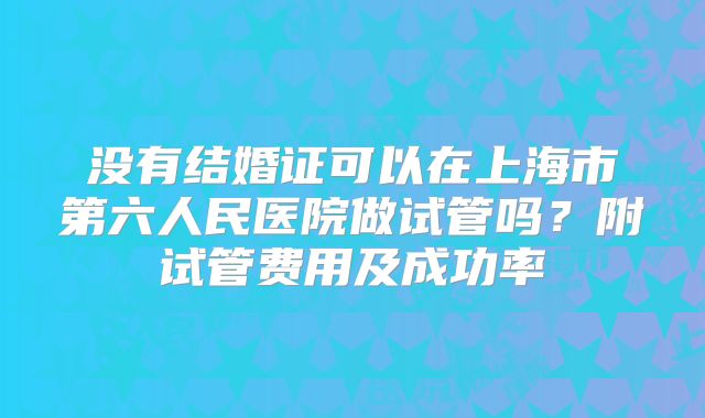 没有结婚证可以在上海市第六人民医院做试管吗?附试管费用及成功率