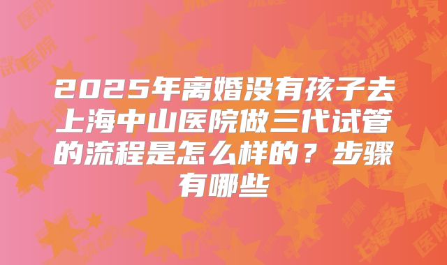 2025年离婚没有孩子去上海中山医院做三代试管的流程是怎么样的?步骤有哪些