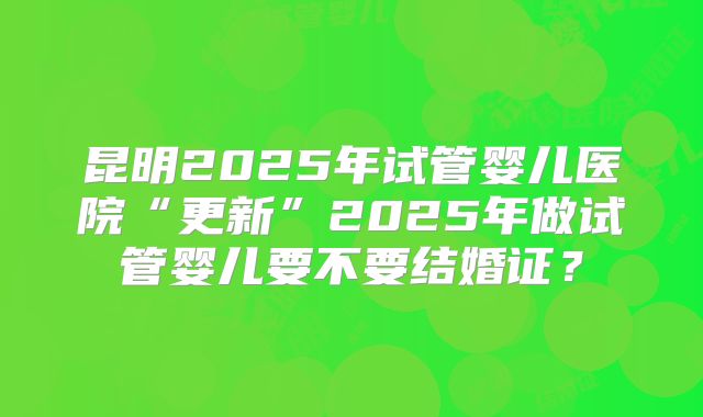 昆明2025年试管婴儿医院“更新”2025年做试管婴儿要不要结婚证？