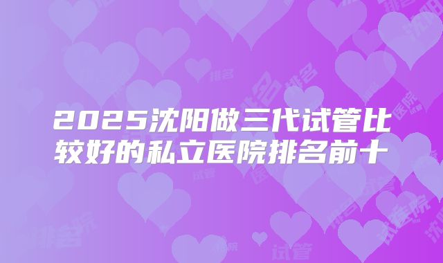 2025沈阳做三代试管比较好的私立医院排名前十