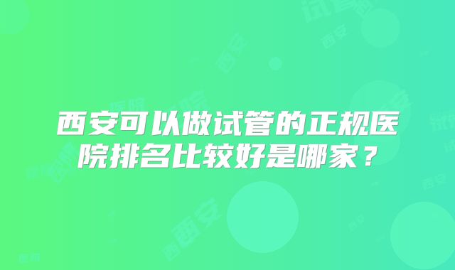 西安可以做试管的正规医院排名比较好是哪家?