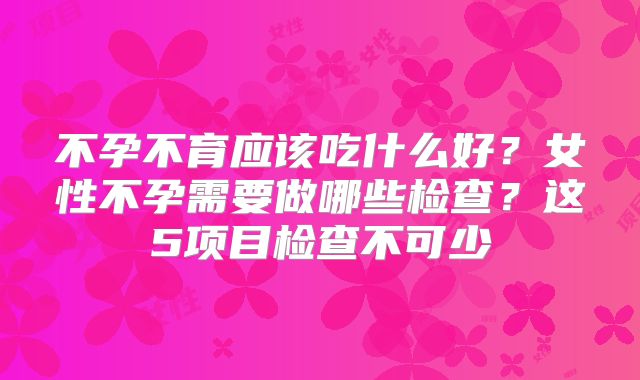 不孕不育应该吃什么好？女性不孕需要做哪些检查？这5项目检查不可少