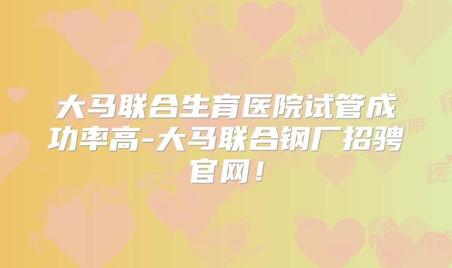 大马联合生育医院试管成功率高-大马联合钢厂招骋官网！