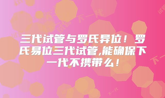 三代试管与罗氏异位！罗氏易位三代试管,能确保下一代不携带么！