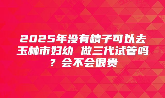 2025年没有精子可以去玉林市妇幼 做三代试管吗？会不会很贵