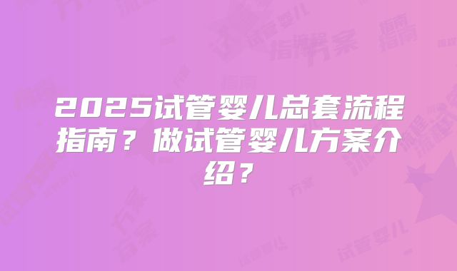 2025试管婴儿总套流程指南？做试管婴儿方案介绍？