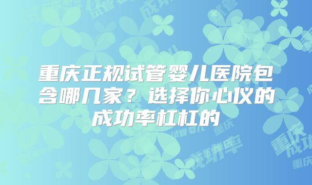 重庆正规试管婴儿医院包含哪几家？选择你心仪的成功率杠杠的