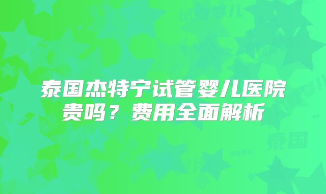 泰国杰特宁试管婴儿医院贵吗？费用全面解析