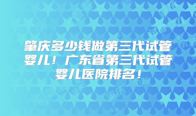 肇庆多少钱做第三代试管婴儿！广东省第三代试管婴儿医院排名！
