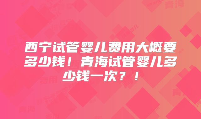 西宁试管婴儿费用大概要多少钱！青海试管婴儿多少钱一次？！