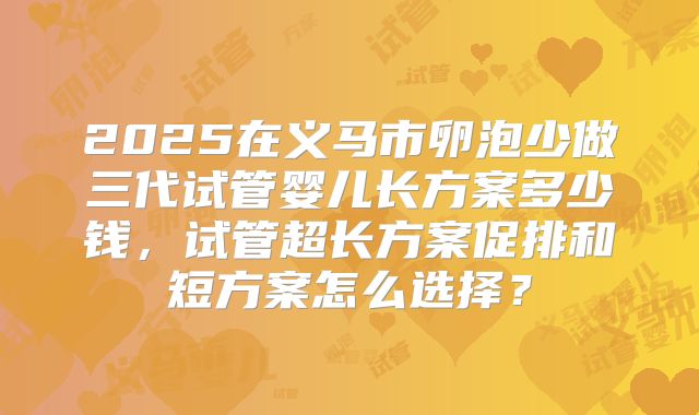 2025在义马市卵泡少做三代试管婴儿长方案多少钱，试管超长方案促排和短方案怎么选择？