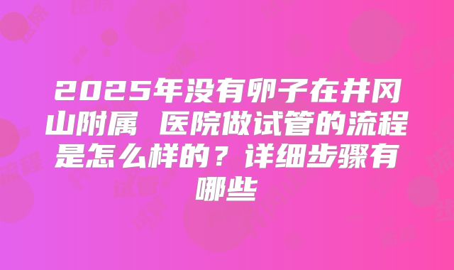 2025年没有卵子在井冈山附属 医院做试管的流程是怎么样的？详细步骤有哪些