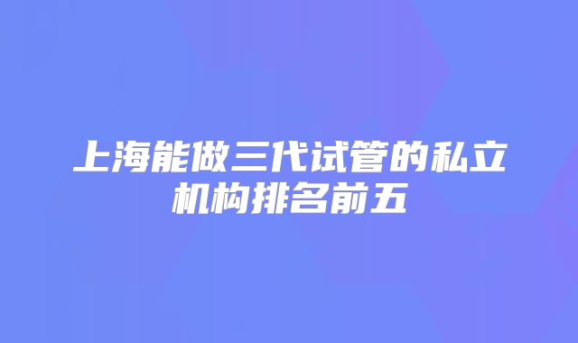 上海能做三代试管的私立机构排名前五