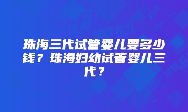 珠海三代试管婴儿要多少钱？珠海妇幼试管婴儿三代？