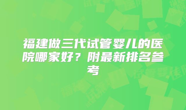 福建做三代试管婴儿的医院哪家好？附最新排名参考