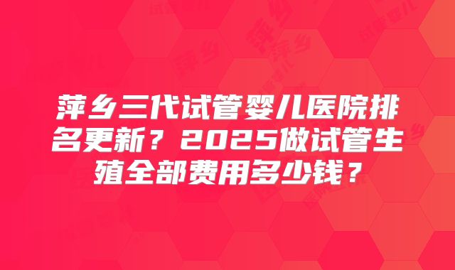 萍乡三代试管婴儿医院排名更新？2025做试管生殖全部费用多少钱？