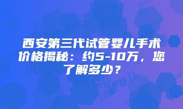 西安第三代试管婴儿手术价格揭秘：约5-10万，您了解多少？