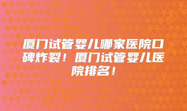 厦门试管婴儿哪家医院口碑炸裂！厦门试管婴儿医院排名！