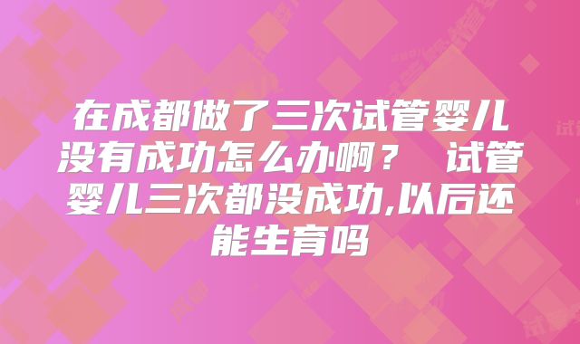 在成都做了三次试管婴儿没有成功怎么办啊？ 试管婴儿三次都没成功,以后还能生育吗