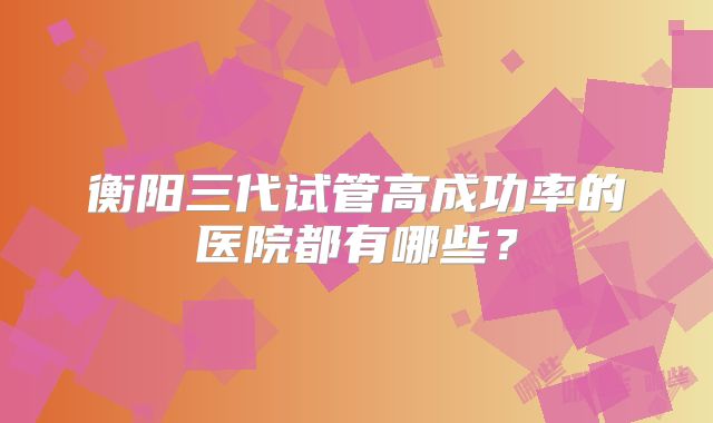 衡阳三代试管高成功率的医院都有哪些？