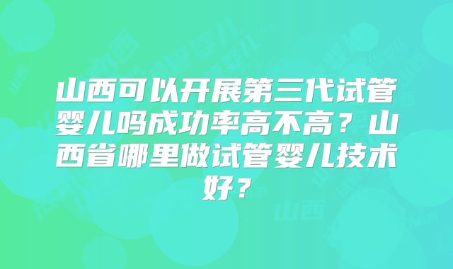 山西可以开展第三代试管婴儿吗成功率高不高？山西省哪里做试管婴儿技术好？