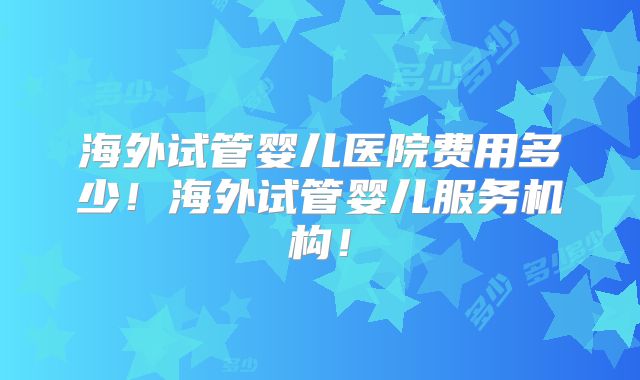 海外试管婴儿医院费用多少！海外试管婴儿服务机构！