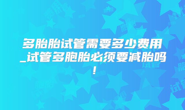 多胎胎试管需要多少费用_试管多胞胎必须要减胎吗！