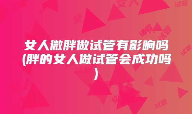 女人微胖做试管有影响吗(胖的女人做试管会成功吗)