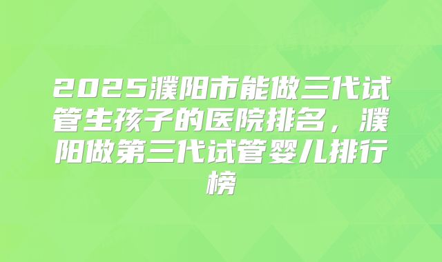 2025濮阳市能做三代试管生孩子的医院排名，濮阳做第三代试管婴儿排行榜