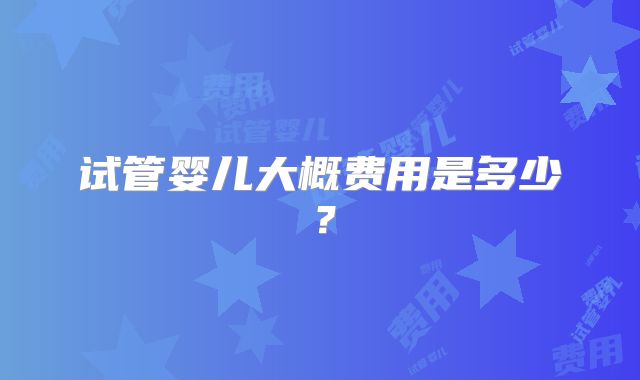 试管婴儿大概费用是多少？