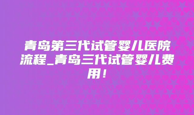 青岛第三代试管婴儿医院流程_青岛三代试管婴儿费用！