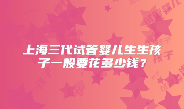 上海三代试管婴儿生生孩子一般要花多少钱？
