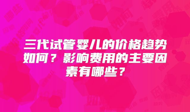 三代试管婴儿的价格趋势如何？影响费用的主要因素有哪些？