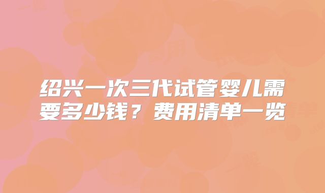 绍兴一次三代试管婴儿需要多少钱？费用清单一览