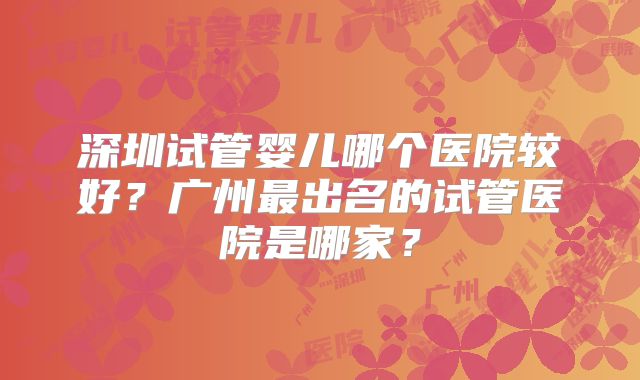 深圳试管婴儿哪个医院较好？广州最出名的试管医院是哪家？