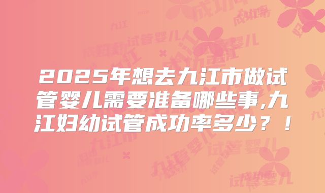 2025年想去九江市做试管婴儿需要准备哪些事,九江妇幼试管成功率多少？！