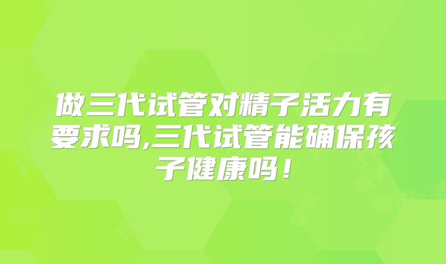 做三代试管对精子活力有要求吗,三代试管能确保孩子健康吗！
