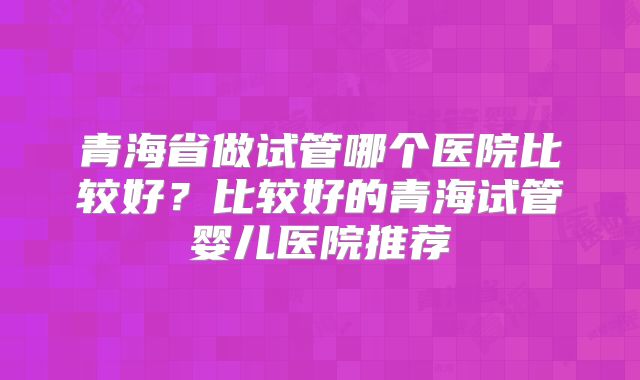 青海省做试管哪个医院比较好？比较好的青海试管婴儿医院推荐